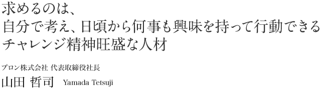 求めるのは、自分で考え、日頃から何事も興味を持って行動できる\ チャレンジ精神旺盛な人材